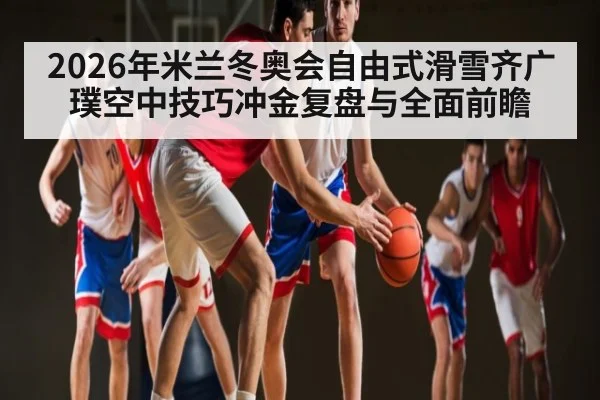 2026年米兰冬奥会自由式滑雪齐广璞空中技巧冲金复盘与全面前瞻